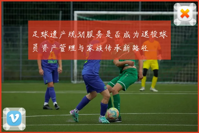 足球遗产规划服务是否成为退役球员资产管理与家族传承新路径