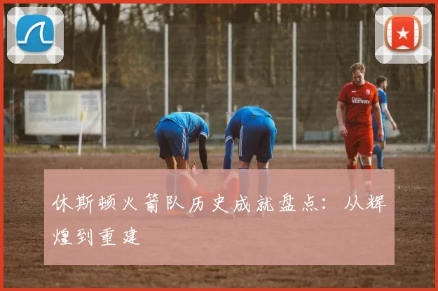 休斯顿火箭队历史成就盘点：从辉煌到重建