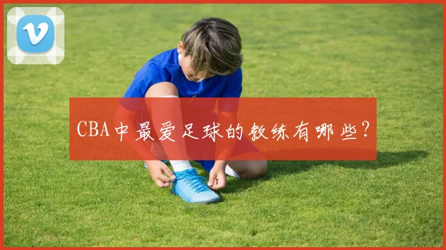 CBA中最爱足球的教练有哪些？