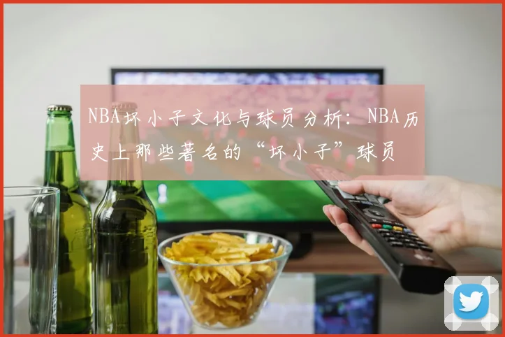 NBA坏小子文化与球员分析：NBA历史上那些著名的“坏小子”球员