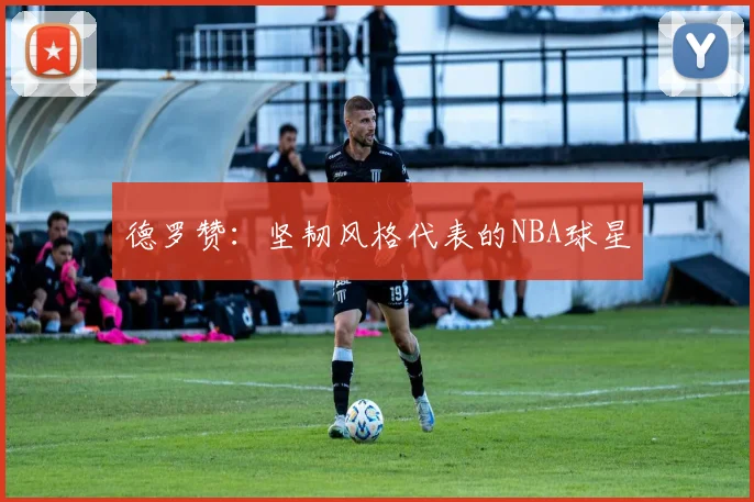 德罗赞：坚韧风格代表的NBA球星