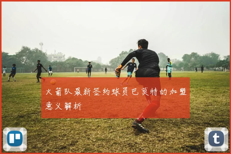 火箭队最新签约球员巴莫特的加盟意义解析